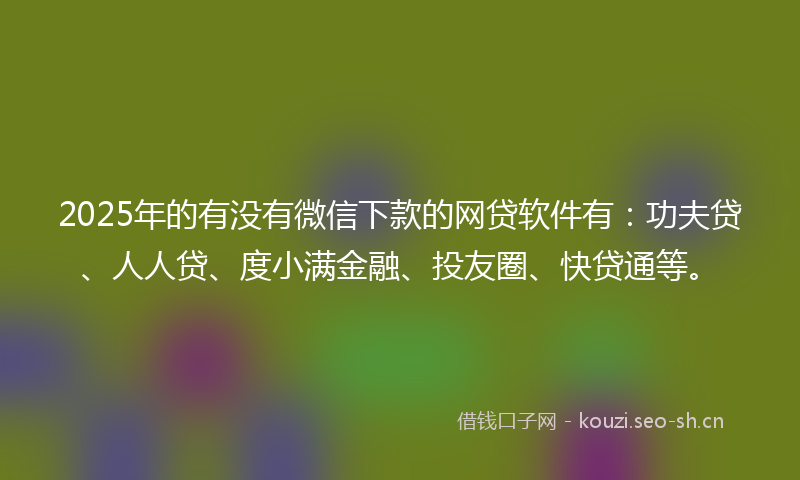 2025年的有没有微信下款的网贷软件有：功夫贷、人人贷、度小满金融、投友圈、快贷通等。
