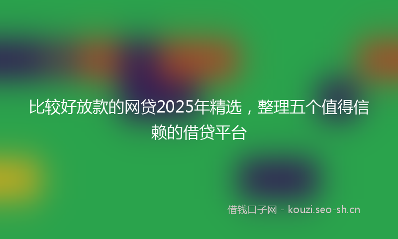 比较好放款的网贷2025年精选，整理五个值得信赖的借贷平台