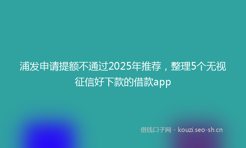 浦发申请提额不通过2025年推荐,整理5个无视征信好下款的借款app