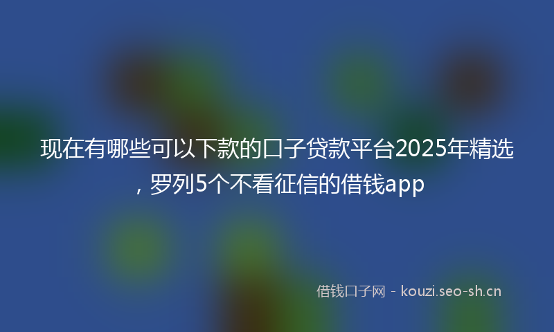 现在有哪些可以下款的口子贷款平台2025年精选，罗列5个不看征信的借钱app