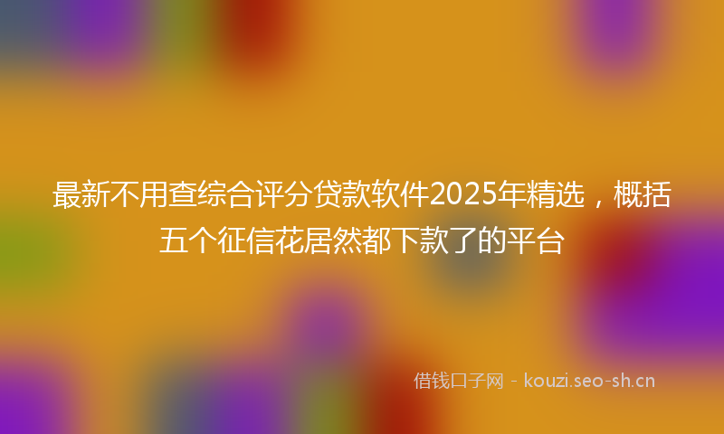 最新不用查综合评分贷款软件2025年精选，概括五个征信花居然都下款了的平台