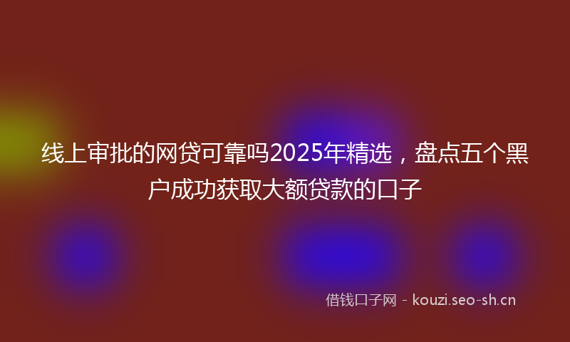 线上审批的网贷可靠吗2025年精选，盘点五个黑户成功获取大额贷款的口子
