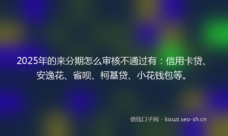 2025年的来分期怎么审核不通过有：信用卡贷、安逸花、省呗、柯基贷、小花钱包等。