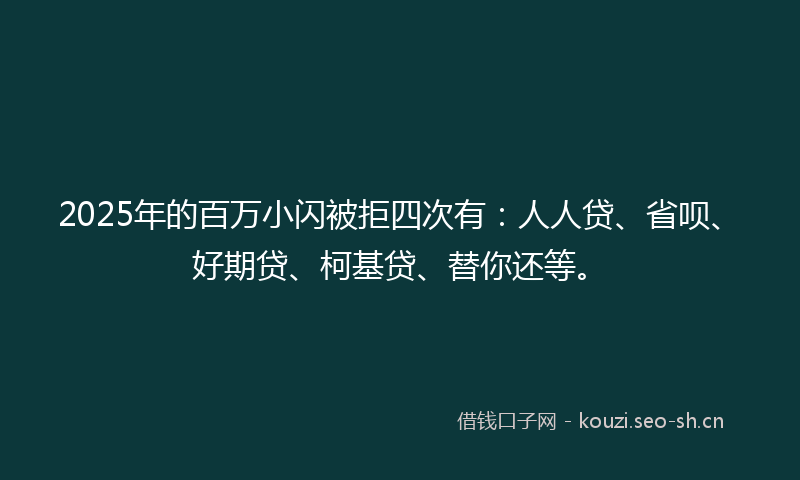 2025年的百万小闪被拒四次有：人人贷、省呗、好期贷、柯基贷、替你还等。
