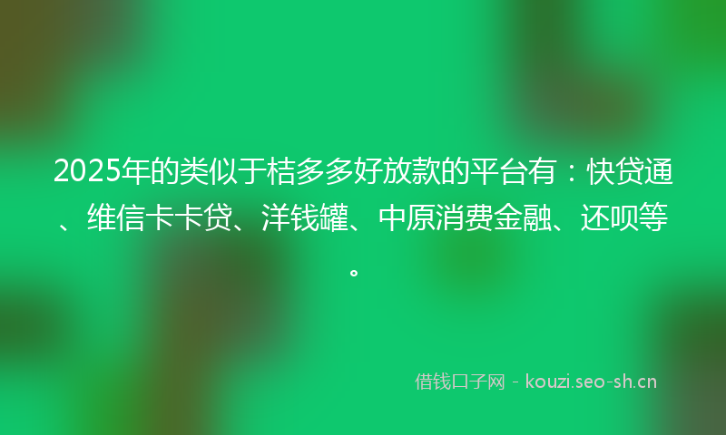 2025年的类似于桔多多好放款的平台有：快贷通、维信卡卡贷、洋钱罐、中原消费金融、还呗等。