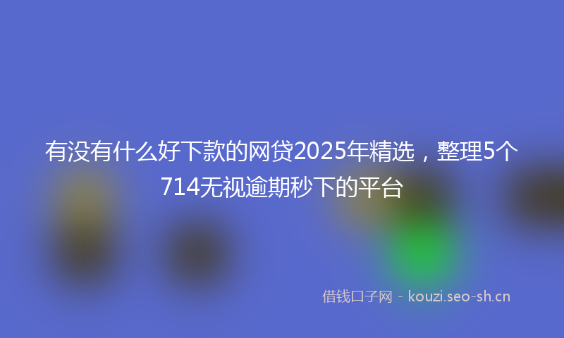 有没有什么好下款的网贷2025年精选，整理5个714无视逾期秒下的平台