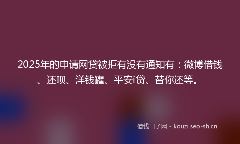 2025年的申请网贷被拒有没有通知有：微博借钱、还呗、洋钱罐、平安i贷、替你还等。