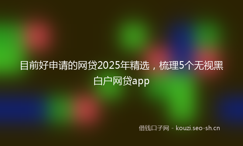 目前好申请的网贷2025年精选，梳理5个无视黑白户网贷app