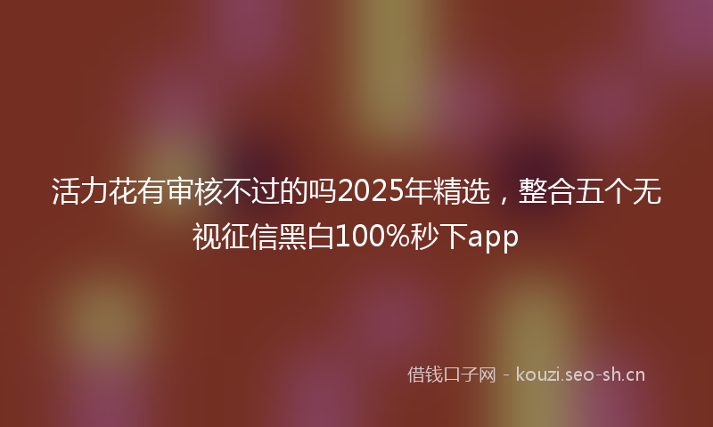 活力花有审核不过的吗2025年精选，整合五个无视征信黑白100%秒下app