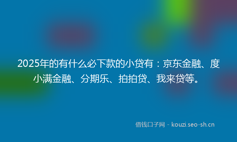 2025年的有什么必下款的小贷有：京东金融、度小满金融、分期乐、拍拍贷、我来贷等。