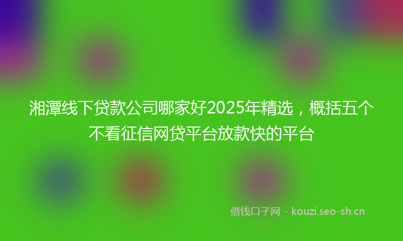 湘潭线下贷款公司哪家好2025年精选，概括五个不看征信网贷平台放款快的平台