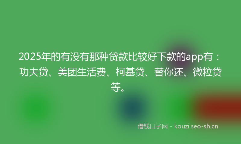 2025年的有没有那种贷款比较好下款的app有：功夫贷、美团生活费、柯基贷、替你还、微粒贷等。