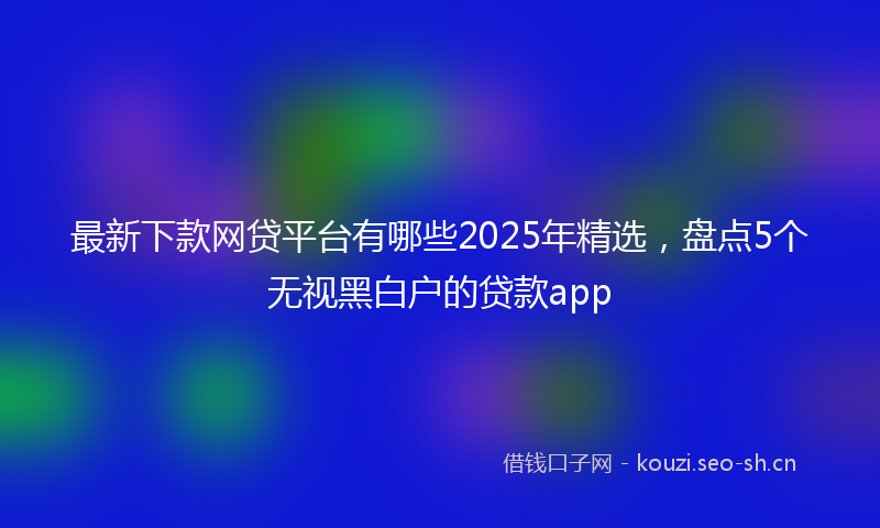 最新下款网贷平台有哪些2025年精选，盘点5个无视黑白户的贷款app