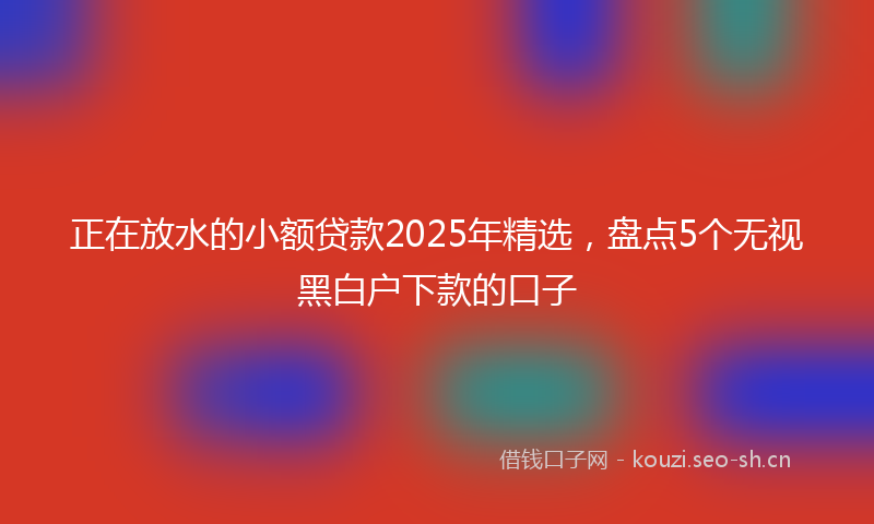 正在放水的小额贷款2025年精选，盘点5个无视黑白户下款的口子