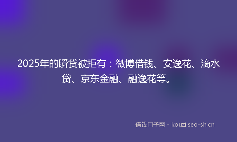 2025年的瞬贷被拒有：微博借钱、安逸花、滴水贷、京东金融、融逸花等。