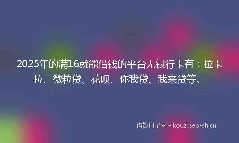 2025年的满16就能借钱的平台无银行卡有：拉卡拉、微粒贷、花呗、你我贷、我来贷等。