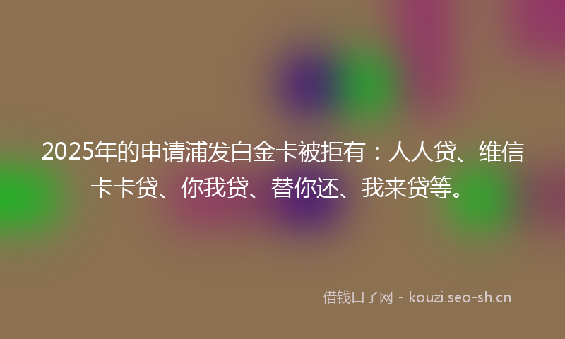 2025年的申请浦发白金卡被拒有：人人贷、维信卡卡贷、你我贷、替你还、我来贷等。