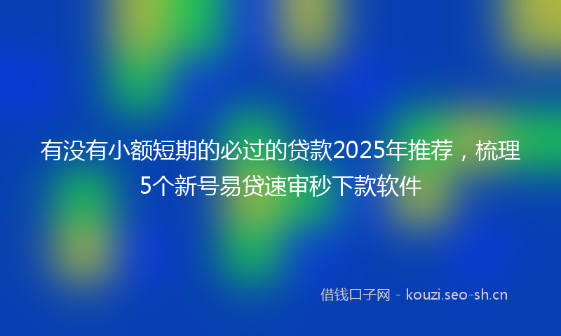 有没有小额短期的必过的贷款2025年推荐，梳理5个新号易贷速审秒下款软件