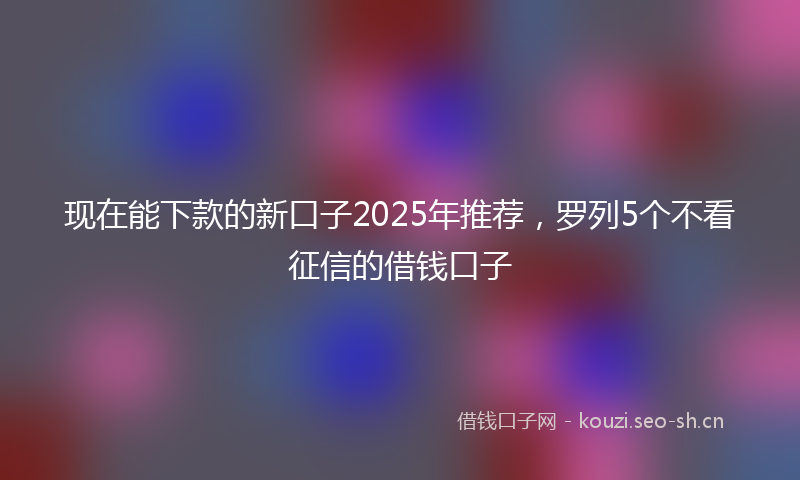 现在能下款的新口子2025年推荐，罗列5个不看征信的借钱口子