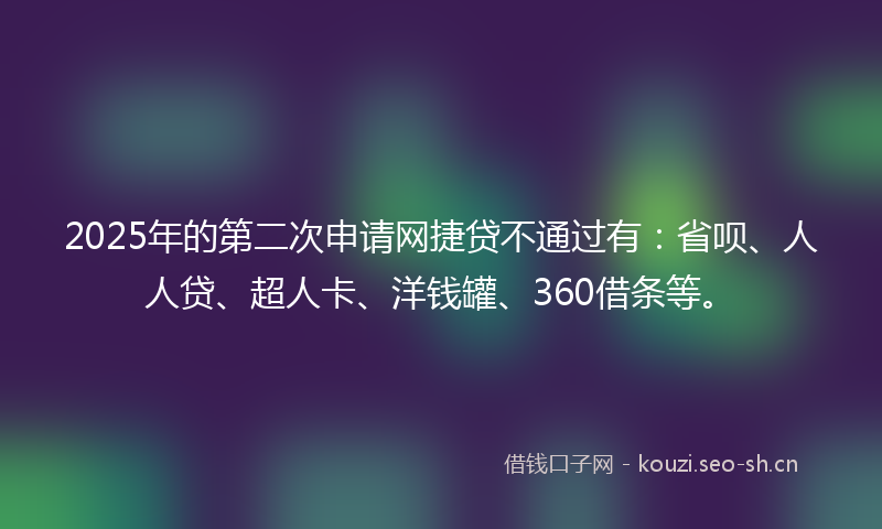 2025年的第二次申请网捷贷不通过有：省呗、人人贷、超人卡、洋钱罐、360借条等。