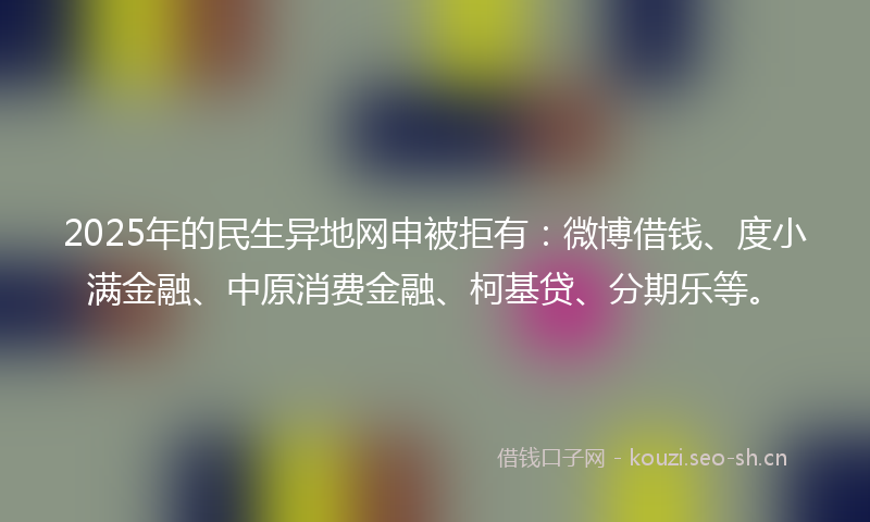 2025年的民生异地网申被拒有：微博借钱、度小满金融、中原消费金融、柯基贷、分期乐等。