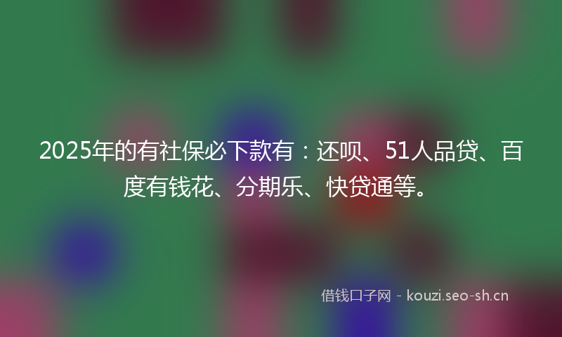 2025年的有社保必下款有：还呗、51人品贷、百度有钱花、分期乐、快贷通等。