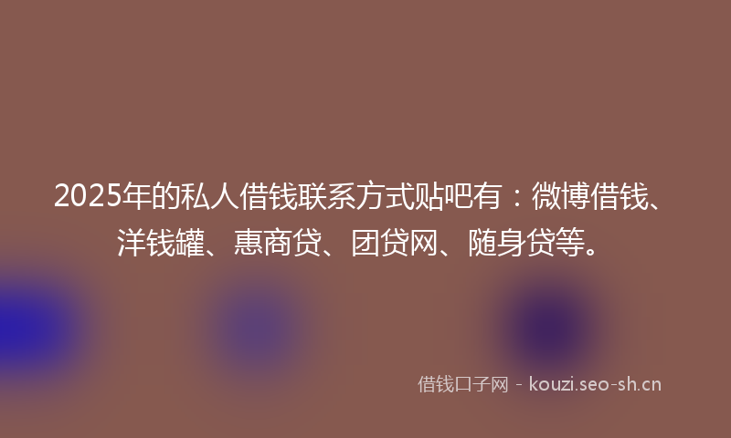 2025年的私人借钱联系方式贴吧有：微博借钱、洋钱罐、惠商贷、团贷网、随身贷等。