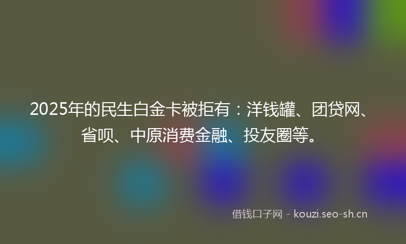 2025年的民生白金卡被拒有：洋钱罐、团贷网、省呗、中原消费金融、投友圈等。