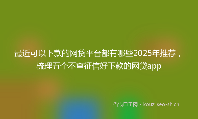 最近可以下款的网贷平台都有哪些2025年推荐，梳理五个不查征信好下款的网贷app