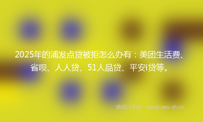 2025年的浦发点贷被拒怎么办有：美团生活费、省呗、人人贷、51人品贷、平安i贷等。