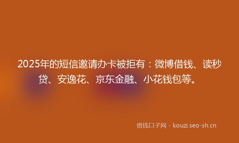 2025年的短信邀请办卡被拒有:微博借钱、读秒贷、安逸花、京东金融、小花钱包等。