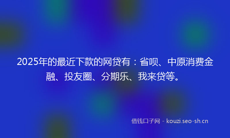 2025年的最近下款的网贷有：省呗、中原消费金融、投友圈、分期乐、我来贷等。