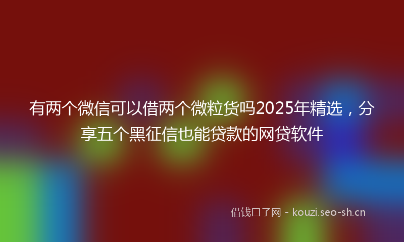 有两个微信可以借两个微粒货吗2025年精选，分享五个黑征信也能贷款的网贷软件