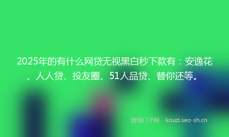 2025年的有什么网贷无视黑白秒下款有：安逸花、人人贷、投友圈、51人品贷、替你还等。