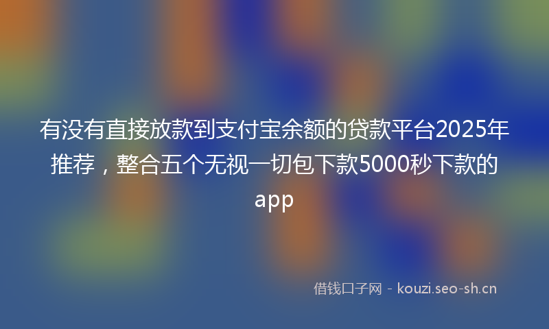 有没有直接放款到支付宝余额的贷款平台2025年推荐，整合五个无视一切包下款5000秒下款的app