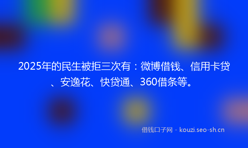 2025年的民生被拒三次有：微博借钱、信用卡贷、安逸花、快贷通、360借条等。