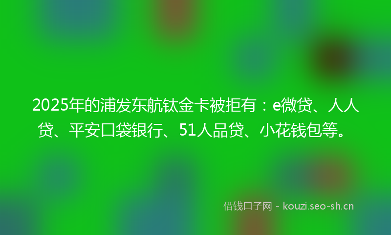 2025年的浦发东航钛金卡被拒有：e微贷、人人贷、平安口袋银行、51人品贷、小花钱包等。