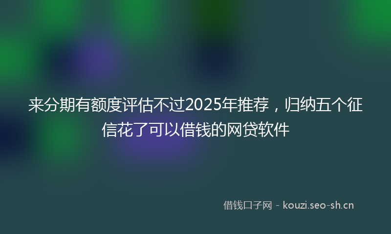 来分期有额度评估不过2025年推荐，归纳五个征信花了可以借钱的网贷软件