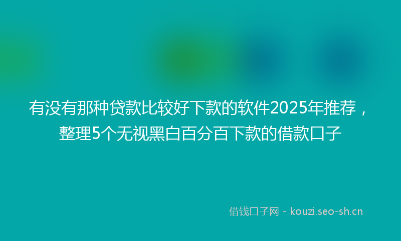 有没有那种贷款比较好下款的软件2025年推荐，整理5个无视黑白百分百下款的借款口子