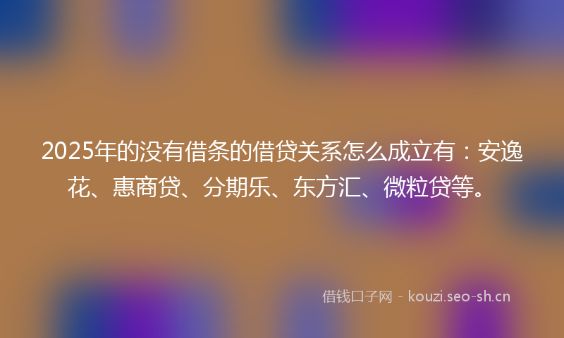 2025年的没有借条的借贷关系怎么成立有：安逸花、惠商贷、分期乐、东方汇、微粒贷等。