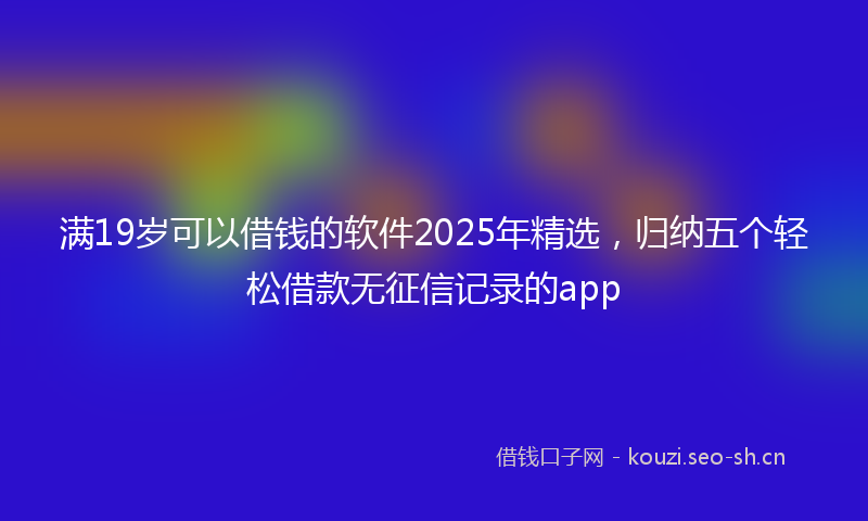 满19岁可以借钱的软件2025年精选，归纳五个轻松借款无征信记录的app