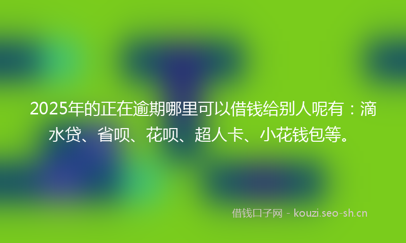 2025年的正在逾期哪里可以借钱给别人呢有：滴水贷、省呗、花呗、超人卡、小花钱包等。
