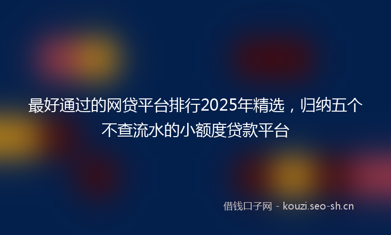 最好通过的网贷平台排行2025年精选，归纳五个不查流水的小额度贷款平台