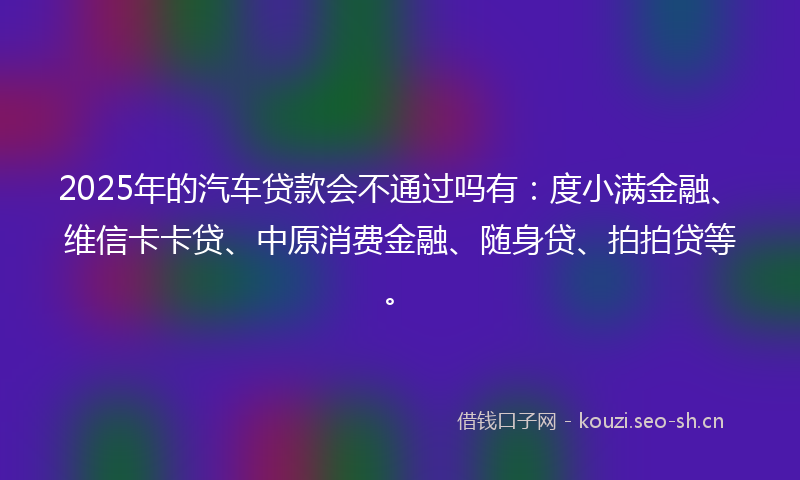 2025年的汽车贷款会不通过吗有：度小满金融、维信卡卡贷、中原消费金融、随身贷、拍拍贷等。
