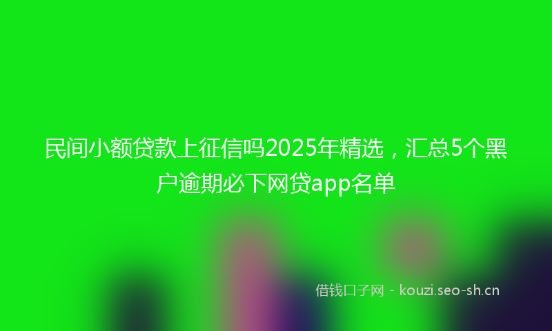 民间小额贷款上征信吗2025年精选，汇总5个黑户逾期必下网贷app名单