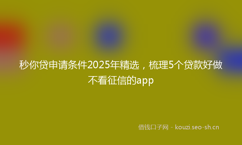 秒你贷申请条件2025年精选，梳理5个贷款好做不看征信的app