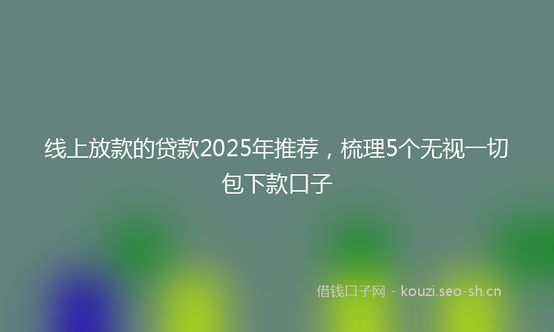 线上放款的贷款2025年推荐，梳理5个无视一切包下款口子