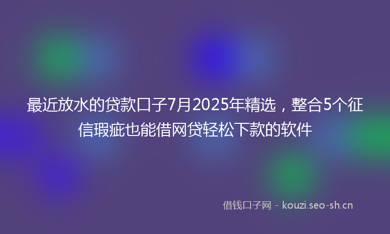 最近放水的贷款口子7月2025年精选，整合5个征信瑕疵也能借网贷轻松下款的软件