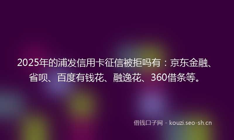 2025年的浦发信用卡征信被拒吗有：京东金融、省呗、百度有钱花、融逸花、360借条等。