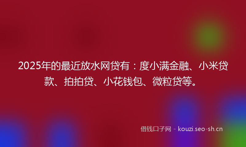 2025年的最近放水网贷有：度小满金融、小米贷款、拍拍贷、小花钱包、微粒贷等。